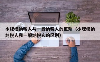 小规模纳税人与一般纳税人的区别（小规模纳纳税人和一般纳税人的区别）