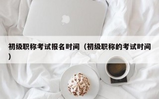 初级职称考试报名时间（初级职称的考试时间）