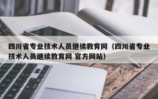 四川省专业技术人员继续教育网（四川省专业技术人员继续教育网 官方网站）