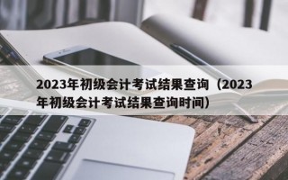 2023年初级会计考试结果查询（2023年初级会计考试结果查询时间）