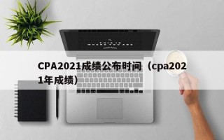 CPA2021成绩公布时间（cpa2021年成绩）