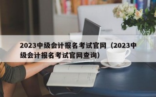 2023中级会计报名考试官网（2023中级会计报名考试官网查询）