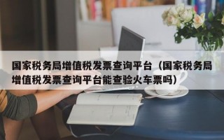 国家税务局增值税发票查询平台（国家税务局增值税发票查询平台能查验火车票吗）