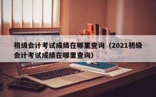 初级会计考试成绩在哪里查询（2021初级会计考试成绩在哪里查询）