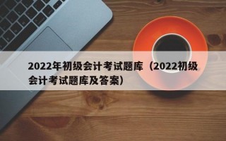 2022年初级会计考试题库（2022初级会计考试题库及答案）