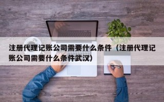 注册代理记账公司需要什么条件（注册代理记账公司需要什么条件武汉）