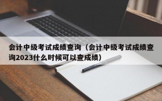 会计中级考试成绩查询（会计中级考试成绩查询2023什么时候可以查成绩）