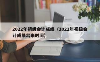 2022年初级会计成绩（2022年初级会计成绩出来时间）