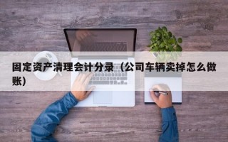 固定资产清理会计分录（公司车辆卖掉怎么做账）