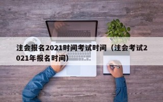 注会报名2021时间考试时间（注会考试2021年报名时间）