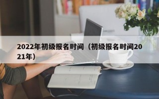 2022年初级报名时间（初级报名时间2021年）