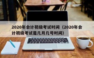 2020年会计初级考试时间（2020年会计初级考试是几月几号时间）