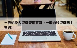 一般纳税人资格查询官网（一般纳税资格网上查询）