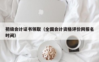 初级会计证书领取（全国会计资格评价网报名时间）