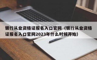 银行从业资格证报名入口官网（银行从业资格证报名入口官网2023年什么时候开始）