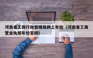 河南省工商行政管理局网上年检（河南省工商营业执照年检官网）