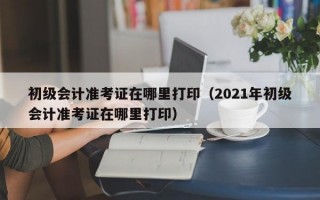 初级会计准考证在哪里打印（2021年初级会计准考证在哪里打印）