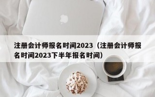 注册会计师报名时间2023（注册会计师报名时间2023下半年报名时间）