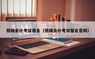 初级会计考试报名（初级会计考试报名官网）