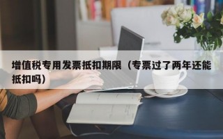 增值税专用发票抵扣期限（专票过了两年还能抵扣吗）