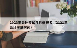 2023年会计考试几月份报名（2121年会计考试时间）