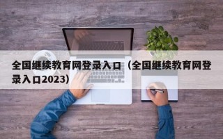 全国继续教育网登录入口（全国继续教育网登录入口2023）