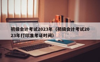 初级会计考试2023年（初级会计考试2023年打印准考证时间）