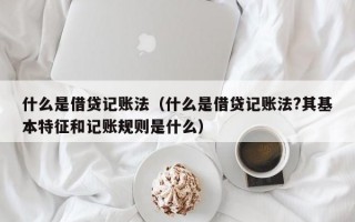 什么是借贷记账法（什么是借贷记账法?其基本特征和记账规则是什么）