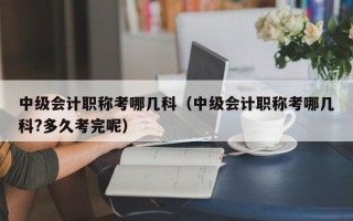 中级会计职称考哪几科（中级会计职称考哪几科?多久考完呢）