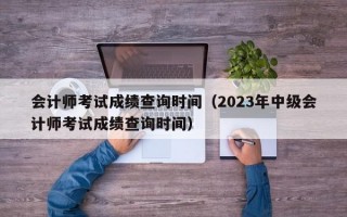 会计师考试成绩查询时间（2023年中级会计师考试成绩查询时间）