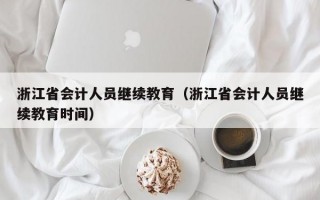 浙江省会计人员继续教育（浙江省会计人员继续教育时间）