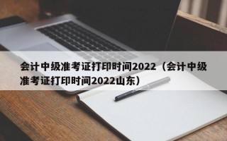 会计中级准考证打印时间2022（会计中级准考证打印时间2022山东）