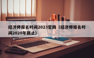 经济师报名时间2023官网（经济师报名时间2020年截止）