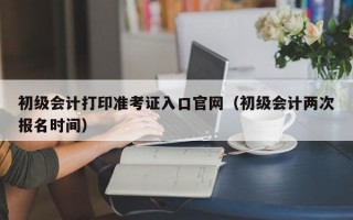 初级会计打印准考证入口官网（初级会计两次报名时间）