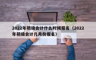 2022年初级会计什么时候报名（2022年初级会计几月份报名）