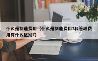 什么是制造费用（什么是制造费用?和管理费用有什么区别?）