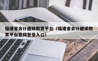 福建省会计继续教育平台（福建省会计继续教育平台官网登录入口）