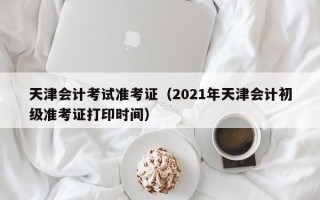 天津会计考试准考证（2021年天津会计初级准考证打印时间）