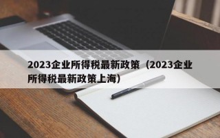 2023企业所得税最新政策（2023企业所得税最新政策上海）