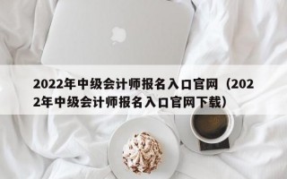 2022年中级会计师报名入口官网（2022年中级会计师报名入口官网下载）