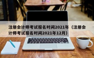 注册会计师考试报名时间2021年（注册会计师考试报名时间2021年12月）