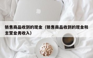 销售商品收到的现金（销售商品收到的现金和主营业务收入）