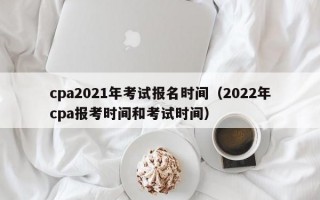 cpa2021年考试报名时间（2022年cpa报考时间和考试时间）