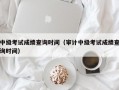 中级考试成绩查询时间（审计中级考试成绩查询时间）