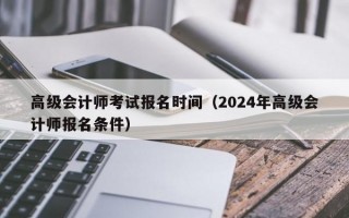 高级会计师考试报名时间（2024年高级会计师报名条件）