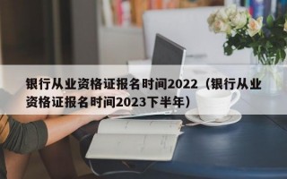 银行从业资格证报名时间2022（银行从业资格证报名时间2023下半年）