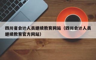 四川省会计人员继续教育网站（四川会计人员继续教育官方网站）