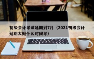 初级会计考试延期到7月（2021初级会计延期大概什么时候考）