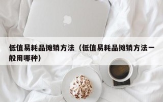 低值易耗品摊销方法（低值易耗品摊销方法一般用哪种）