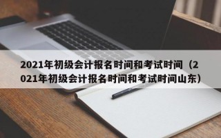 2021年初级会计报名时间和考试时间（2021年初级会计报名时间和考试时间山东）